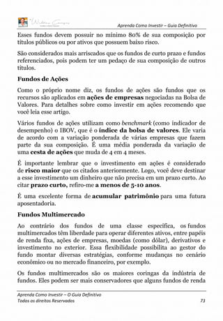Aprenda Como Investir – Guia Definitivo
Aprenda Como Investir – O Guia Definitivo
Todos os direitos Reservados 73
Esses fundos devem possuir no mínimo 80% de sua composição por
títulos públicos ou por ativos que possuem baixo risco.
São considerados mais arriscados que os fundos de curto prazo e fundos
referenciados, pois podem ter um pedaço de sua composição de outros
títulos.
Fundos de Ações
Como o próprio nome diz, os fundos de ações são fundos que os
recursos são aplicados em ações de empresas negociadas na Bolsa de
Valores. Para detalhes sobre como investir em ações recomendo que
você leia esse artigo.
Vários fundos de ações utilizam como benchmark (como indicador de
desempenho) o IBOV, que é o índice da bolsa de valores. Ele varia
de acordo com a variação ponderada de várias empresas que fazem
parte da sua composição. É uma média ponderada da variação de
uma cesta de ações que muda de 4 em 4 meses.
É importante lembrar que o investimento em ações é considerado
de risco maior que os citados anteriormente. Logo, você deve destinar
a esse investimento um dinheiro que não precisa em um prazo curto. Ao
citar prazo curto, refiro-me a menos de 5-10 anos.
É uma excelente forma de acumular patrimônio para uma futura
aposentadoria.
Fundos Multimercado
Ao contrário dos fundos de uma classe específica, os fundos
multimercados têm liberdade para operar diferentes ativos, entre papéis
de renda fixa, ações de empresas, moedas (como dólar), derivativos e
investimento no exterior. Essa flexibilidade possibilita ao gestor do
fundo montar diversas estratégias, conforme mudanças no cenário
econômico ou no mercado financeiro, por exemplo.
Os fundos multimercados são os maiores coringas da indústria de
fundos. Eles podem ser mais conservadores que alguns fundos de renda
 