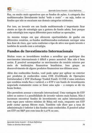 Aprenda Como Investir – Guia Definitivo
Aprenda Como Investir – O Guia Definitivo
Todos os direitos Reservados 74
fixa, ou muito mais agressivos que os fundos de ações. A categoria dos
multimercados literalmente inclui “todo o resto” – ou seja, todos os
fundos que não se encaixam nas demais categorias existentes.
Por isso, ao investir em um fundo multimercado é importante ficar
atento ao tipo de estratégia que a gestora do fundo adota. Isso porque
cada estratégia tem regras diferentes para realizar as operações.
Ao mesmo tempo em que oferecem oportunidades de ganho em
diferentes cenários, os fundos multimercados costumam carregar uma
boa dose de risco, que varia conforme o tipo de ativo nos quais investe e
também de acordo com a estratégia.
Fundos de Investimento Internacionais
Muitas vezes os investidores tendem a acreditar que participar dos
movimentos internacionais é difícil e pouco acessível. Mas não é bem
assim. É possível acompanhar os movimentos do cenário externo por
meio de instituições financeiras brasileiras. Isso graças ao
desenvolvimento de alguns produtos financeiros nos últimos anos.
Além dos conhecidos fundos, você pode optar por aplicar no exterior
por produtos já conhecidos como COE (Certificado de Operações
Estruturadas) e ETF (Exchange Traded Fund). O COE é uma estrutura
que combina renda fixa e variável, e o ETF é um fundo de investimento
negociado exatamente como se fosse uma ação – a compra se dá via
home broker.
Eles permitem acessar o mercado internacional. Uma vantagem do ETF
sobre os outros é a possibilidade de investir valores mais baixos. Não é
incomum encontrar fundos de investimento em ações internacionais
com regra para valores mínimo de R$25 mil reais, enquanto um ETF
pode custar apenas R$100 reais. Também vale dizer que a taxa de
administração é inferior à dos fundos mais conhecidos. É possível achar
um ETF em S&P 500 com taxa de 0,27% ao ano.
 