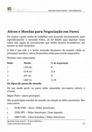 Aprenda Como Investir – Guia Definitivo
Aprenda Como Investir – O Guia Definitivo
Todos os direitos Reservados 75
Ativos e Moedas para Negociação em Forex
Eu ensino e gosto muito de trabalhar com mercado internacional, mais
especificamente o mercado Forex. Já foi falado aqui algumas vezes
sobre esta opção de investimento que muito assusta investidores, até
mesmo os mais arrojados.
O fato é que este é o maior mercado financeiro do mundo. Onde as
principais moedas e ativos financeiros estão para serem negociados.
Moedas mais negociadas:
Rank Moeda % de negociação
1 USD ($) 87
2 EUR (€) 33,4
3 JPY (¥) 23
4 GBP (£) 12,58
Os tipos de pares de moeda
De um modo geral, os pares estão separados em majors, minors e
crosses.
Major Pairs = pares principais.
São as principais moedas do mundo em relação ao dólar americano. São
esses pares:
• EUR/USD – Euro / Dólar Americano
• USD/JPY – Dólar Americano / Iene Japonês
• GBP/USD – Libra Esterlina / Dólar Americano
 