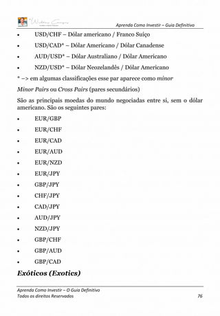 Aprenda Como Investir – Guia Definitivo
Aprenda Como Investir – O Guia Definitivo
Todos os direitos Reservados 76
• USD/CHF – Dólar americano / Franco Suíço
• USD/CAD* – Dólar Americano / Dólar Canadense
• AUD/USD* – Dólar Australiano / Dólar Americano
• NZD/USD* – Dólar Neozelandês / Dólar Americano
* –> em algumas classificações esse par aparece como minor
Minor Pairs ou Cross Pairs (pares secundários)
São as principais moedas do mundo negociadas entre si, sem o dólar
americano. São os seguintes pares:
• EUR/GBP
• EUR/CHF
• EUR/CAD
• EUR/AUD
• EUR/NZD
• EUR/JPY
• GBP/JPY
• CHF/JPY
• CAD/JPY
• AUD/JPY
• NZD/JPY
• GBP/CHF
• GBP/AUD
• GBP/CAD
Exóticos (Exotics)
 