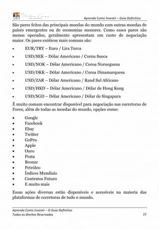 Aprenda Como Investir – Guia Definitivo
Aprenda Como Investir – O Guia Definitivo
Todos os direitos Reservados 77
São pares feitos das principais moedas do mundo com outras moedas de
países emergentes ou de economias menores. Como esses pares são
menos operados, geralmente apresentam um custo de negociação
maior. Os pares exóticos mais comuns são:
• EUR/TRY – Euro / Lira Turca
• USD/SEK – Dólar Americano / Cor0a Sueca
• USD/NOK – Dólar Americano / Coroa Norueguesa
• USD/DKK – Dólar Americano / Coroa Dinamarquesa
• USD/ZAR – Dólar Americano / Rand Sul Africano
• USD/HKD – Dólar Americano / Dólar de Hong Kong
• USD/SGD – Dólar Americano / Dólar de Singapura
É muito comum encontrar disponível para negociação nas corretoras de
Forex, além de todas as moedas do mundo, opções como:
• Google
• Facebook
• Ebay
• Twitter
• GoPro
• Apple
• Ouro
• Prata
• Bronze
• Petróleo
• Índices Mundiais
• Contratos Futuro
• E muito mais
Essas ações diversas estão disponíveis e acessíveis na maioria das
plataformas de corretoras de todo o mundo.
 