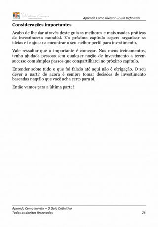 Aprenda Como Investir – Guia Definitivo
Aprenda Como Investir – O Guia Definitivo
Todos os direitos Reservados 78
Considerações importantes
Acabo de lhe dar através deste guia as melhores e mais usadas práticas
de investimento mundial. No próximo capítulo espero organizar as
ideias e te ajudar a encontrar o seu melhor perfil para investimento.
Vale ressaltar que o importante é começar. Nos meus treinamentos,
tenho ajudado pessoas sem qualquer noção de investimento a terem
sucesso com simples passos que compartilharei no próximo capítulo.
Entender sobre tudo o que foi falado até aqui não é obrigação. O seu
dever a partir de agora é sempre tomar decisões de investimento
baseadas naquilo que você acha certo para si.
Então vamos para a última parte!
 