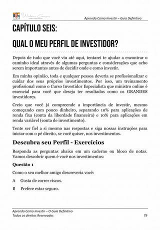Aprenda Como Investir – Guia Definitivo
Aprenda Como Investir – O Guia Definitivo
Todos os direitos Reservados 79
CAPÍTULO SEIS:
QUAL O MEU PERFIL DE INVESTIDOR?
Depois de tudo que você viu até aqui, tentarei te ajudar a encontrar o
caminho ideal através de algumas perguntas e considerações que acho
serem importantes antes de decidir onde e como investir.
Em minha opinião, toda e qualquer pessoa deveria se profissionalizar e
cuidar dos seus próprios investimentos. Por isso, um treinamento
profissional como o Curso Investidor Especialista que ministro online é
essencial para você que deseja ter resultados como os GRANDES
investidores.
Creio que você já compreende a importância de investir, mesmo
começando com pouco dinheiro, separando 10% para aplicações de
renda fixa (conta da liberdade financeira) e 10% para aplicações em
renda variável (conta de investimento).
Tente ser fiel a si mesmo nas respostas e siga nossas instruções para
iniciar com o pé direito, se você quiser, nos investimentos.
Descubra seu Perfil - Exercícios
Responda as perguntas abaixo em um caderno ou bloco de notas.
Vamos descobrir quem é você nos investimentos:
Questão 1
Como o seu melhor amigo descreveria você:
A Gosta de correr riscos.
B Prefere estar seguro.
 