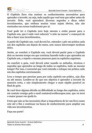 Aprenda Como Investir – Guia Definitivo
Aprenda Como Investir – O Guia Definitivo
Todos os direitos Reservados 8
O Capítulo Zero visa ensinar os conhecimentos necessários para
aprender a investir, ou seja, tudo aquilo que você tem que saber antes de
investir. Nele, você aprenderá diversos segredos e dicas sobre
investimentos, que embora muitas vezes sejam óbvios, não são
ensinados em cursos tradicionais por aí.
Você pode ler o Capítulo zero hoje mesmo e então passar para o
Capítulo um, que é onde você colocará “a mão na massa” e começará de
fato a fazer seus investimentos.
A partir do Capítulo um, você deverá ler, entender e pôr em prática cada
um dos capítulos um depois do outro, sem nunca interromper nenhum
deles.
Assim, ao concluir o Capítulo um, você deverá partir para o Capítulo
dois ao mesmo tempo em que continua fazendo tudo o que aprendeu no
Capítulo um, e repetir o mesmo processo para os capítulos seguintes.
Ao concluir o guia, você deverá estar usando os métodos, técnicas e
segredos que aprendeu ao longo de todos os capítulos, tudo ao mesmo
tempo! Por isso, é essencial que você entenda e coloque em prática cada
um dos capítulos corretamente.
Leve o tempo que precisar para por cada capítulo em prática, seja dias
ou até meses. Lembre-se de que seu objetivo é aprender a investir da
maneira certa, e não simplesmente chegar o mais rápido possível ao
final do guia.
Se você tiver alguma dúvida ou dificuldade ao longo dos capítulos, entre
em contato comigo pelo e-mail contato@weldescapos.com, que eu terei
o maior prazer em ajudá-lo.
Creio que não se faz necessário dizer a importância de ler um livro como
este até o fim e continuar na busca de conhecimento para ampliar sua
vida nos investimentos.
Faça sua parte!
 