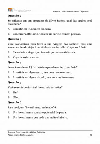 Aprenda Como Investir – Guia Definitivo
Aprenda Como Investir – O Guia Definitivo
Todos os direitos Reservados 80
Questão 2
Se estivesse em um programa do Silvio Santos, qual das opções você
escolheria?
A Garantir R$ 10.000 em dinheiro.
B Concorrer a R$ 1.000.000 em um sorteio com 20 pessoas.
Questão 3
Você economizou para fazer a sua "viagem dos sonhos", mas uma
semana antes de viajar é demitido do seu trabalho. O que você faria:
A Cancelaria a viagem, ou trocaria por uma mais barata.
B Viajaria assim mesmo.
Questão 4
Se você recebesse R$ 20.000 inesperadamente, o que faria?
A Investiria em algo seguro, mas com pouco retorno.
B Investiria em algo arriscado, mas com muito retorno.
Questão 5
Você se sente confortável investindo em ações?
A Sim!
B Não...
Questão 6
Para você, um "investimento arriscado" é:
A Um investimento com alto potencial de perda.
B Um investimento que pode dar muito dinheiro.
 