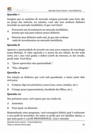 Aprenda Como Investir – Guia Definitivo
Aprenda Como Investir – O Guia Definitivo
Todos os direitos Reservados 81
Questão 7
Imagine que os analistas de mercado estejam prevendo uma forte alta
no preço dos imóveis, no entanto, você não tem nenhum dinheiro
investido no mercado imobiliário. O que você faria?
A
Procuraria um investimento no mercado imobiliário,
mesmo que seja para colocar pouco dinheiro.
B
Deixaria meu dinheiro onde está, já que não conheço
nada de investimentos no mercado imobiliário.
Questão 8
Aparece a oportunidade de investir em uma nova empresa de tecnologia
(uma Startup). O valor equivale a 2 meses do seu salário. Se der tudo
certo, em 1 ano você ganha o dobro (100% de retorno), se der errado,
perde tudo. Você diria:
A "Quero aproveitar esta oportunidade."
B "Não, obrigado."
Questão 9
Em relação ao dinheiro que você está guardando, a maior parte dele
será para:
A Comprar algo nos próximos 5 anos (casa, carro, estudos, etc.).
B O longo prazo (aposentadoria, faculdade dos filhos, etc.).
Questão 10
Nos próximos anos, você espera que sua renda irá:
A Aumentar.
B Ficar igual, ou diminuir.
Respondendo estas perguntas, você conseguirá definir qual é realmente
o seu perfil de investidor. De todos os perfis que irei detalhar abaixo, o
que mais gosto é o perfil PROFISSIONAL. Leia e entenda:
 