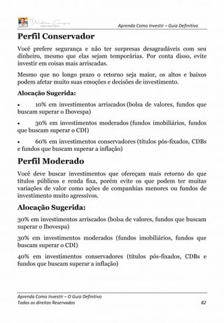 Aprenda Como Investir – Guia Definitivo
Aprenda Como Investir – O Guia Definitivo
Todos os direitos Reservados 82
Perfil Conservador
Você prefere segurança e não ter surpresas desagradáveis com seu
dinheiro, mesmo que elas sejam temporárias. Por conta disso, evite
investir em coisas mais arriscadas.
Mesmo que no longo prazo o retorno seja maior, os altos e baixos
podem afetar muito suas emoções e decisões de investimento.
Alocação Sugerida:
• 10% em investimentos arriscados (bolsa de valores, fundos que
buscam superar o Ibovespa)
• 30% em investimentos moderados (fundos imobiliários, fundos
que buscam superar o CDI)
• 60% em investimentos conservadores (títulos pós-fixados, CDBs
e fundos que buscam superar a inflação)
Perfil Moderado
Você deve buscar investimentos que ofereçam mais retorno do que
títulos públicos e renda fixa, porém evite os que podem ter muitas
variações de valor como ações de companhias menores ou fundos de
investimento muito agressivos.
Alocação Sugerida:
30% em investimentos arriscados (bolsa de valores, fundos que buscam
superar o Ibovespa)
30% em investimentos moderados (fundos imobiliários, fundos que
buscam superar o CDI)
40% em investimentos conservadores (títulos pós-fixados, CDBs e
fundos que buscam superar a inflação)
 