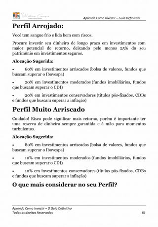 Aprenda Como Investir – Guia Definitivo
Aprenda Como Investir – O Guia Definitivo
Todos os direitos Reservados 83
Perfil Arrojado:
Você tem sangue frio e lida bem com riscos.
Procure investir seu dinheiro de longo prazo em investimentos com
maior potencial de retorno, deixando pelo menos 25% do seu
patrimônio em investimentos seguros.
Alocação Sugerida:
• 60% em investimentos arriscados (bolsa de valores, fundos que
buscam superar o Ibovespa)
• 20% em investimentos moderados (fundos imobiliários, fundos
que buscam superar o CDI)
• 20% em investimentos conservadores (títulos pós-fixados, CDBs
e fundos que buscam superar a inflação)
Perfil Muito Arriscado
Cuidado! Risco pode significar mais retorno, porém é importante ter
uma reserva de dinheiro sempre garantida e à mão para momentos
turbulentos.
Alocação Sugerida:
• 80% em investimentos arriscados (bolsa de valores, fundos que
buscam superar o Ibovespa)
• 10% em investimentos moderados (fundos imobiliários, fundos
que buscam superar o CDI)
• 10% em investimentos conservadores (títulos pós-fixados, CDBs
e fundos que buscam superar a inflação)
O que mais considerar no seu Perfil?
 
