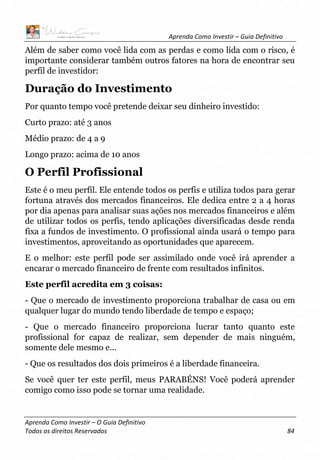 Aprenda Como Investir – Guia Definitivo
Aprenda Como Investir – O Guia Definitivo
Todos os direitos Reservados 84
Além de saber como você lida com as perdas e como lida com o risco, é
importante considerar também outros fatores na hora de encontrar seu
perfil de investidor:
Duração do Investimento
Por quanto tempo você pretende deixar seu dinheiro investido:
Curto prazo: até 3 anos
Médio prazo: de 4 a 9
Longo prazo: acima de 10 anos
O Perfil Profissional
Este é o meu perfil. Ele entende todos os perfis e utiliza todos para gerar
fortuna através dos mercados financeiros. Ele dedica entre 2 a 4 horas
por dia apenas para analisar suas ações nos mercados financeiros e além
de utilizar todos os perfis, tendo aplicações diversificadas desde renda
fixa a fundos de investimento. O profissional ainda usará o tempo para
investimentos, aproveitando as oportunidades que aparecem.
E o melhor: este perfil pode ser assimilado onde você irá aprender a
encarar o mercado financeiro de frente com resultados infinitos.
Este perfil acredita em 3 coisas:
- Que o mercado de investimento proporciona trabalhar de casa ou em
qualquer lugar do mundo tendo liberdade de tempo e espaço;
- Que o mercado financeiro proporciona lucrar tanto quanto este
profissional for capaz de realizar, sem depender de mais ninguém,
somente dele mesmo e...
- Que os resultados dos dois primeiros é a liberdade financeira.
Se você quer ter este perfil, meus PARABÉNS! Você poderá aprender
comigo como isso pode se tornar uma realidade.
 