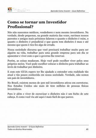 Aprenda Como Investir – Guia Definitivo
Aprenda Como Investir – O Guia Definitivo
Todos os direitos Reservados 85
Como se tornar um Investidor
Profissional?
Nós não nascemos médicos, vendedores e nem mesmo investidores. Na
verdade, desde pequenos, na grande maioria das vezes, ouvimos nossos
parentes e amigos mais próximos falarem o quanto o dinheiro é ruim, o
quanto o dinheiro é prejudicial e que quem tem dinheiro é mau e até
mesmo que quem é rico fez algo de errado.
Nossa sociedade discursa que você precisará trabalhar muito para ser
alguém na vida, trabalhar para uma grande empresa para um dia se
aposentar e viver com o que o governo lhe reservar.
Porém, as coisas mudaram. Hoje você pode escolher viver pelos seus
próprios meios. Você pode escolher colocar o dinheiro para trabalhar ao
invés de trabalhar por dinheiro.
E com este GUIA espero ter lhe ajudado a entender esta realidade tão
atual e tão pouco conhecida em nossa sociedade. Verdade, não somos
um país de investidores.
No Brasil, existem menos de 500 mil investidores ativos em corretoras.
Nos Estados Unidos são mais de 600 milhões de pessoas físicas
investidoras.
Para ir além e viver de escravizar o dinheiro não é um bicho de sete
cabeça. E como você viu até aqui é mais fácil do que parece.
 
