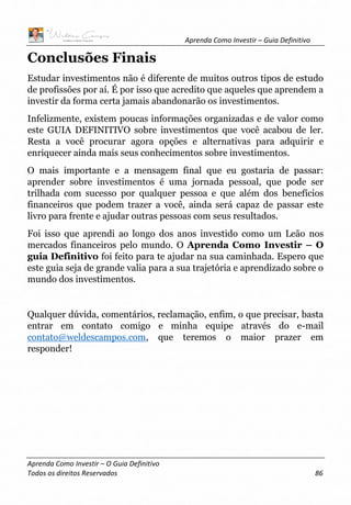 Aprenda Como Investir – Guia Definitivo
Aprenda Como Investir – O Guia Definitivo
Todos os direitos Reservados 86
Conclusões Finais
Estudar investimentos não é diferente de muitos outros tipos de estudo
de profissões por aí. É por isso que acredito que aqueles que aprendem a
investir da forma certa jamais abandonarão os investimentos.
Infelizmente, existem poucas informações organizadas e de valor como
este GUIA DEFINITIVO sobre investimentos que você acabou de ler.
Resta a você procurar agora opções e alternativas para adquirir e
enriquecer ainda mais seus conhecimentos sobre investimentos.
O mais importante e a mensagem final que eu gostaria de passar:
aprender sobre investimentos é uma jornada pessoal, que pode ser
trilhada com sucesso por qualquer pessoa e que além dos benefícios
financeiros que podem trazer a você, ainda será capaz de passar este
livro para frente e ajudar outras pessoas com seus resultados.
Foi isso que aprendi ao longo dos anos investido como um Leão nos
mercados financeiros pelo mundo. O Aprenda Como Investir – O
guia Definitivo foi feito para te ajudar na sua caminhada. Espero que
este guia seja de grande valia para a sua trajetória e aprendizado sobre o
mundo dos investimentos.
Qualquer dúvida, comentários, reclamação, enfim, o que precisar, basta
entrar em contato comigo e minha equipe através do e-mail
contato@weldescampos.com, que teremos o maior prazer em
responder!
 