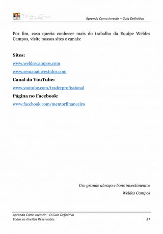 Aprenda Como Investir – Guia Definitivo
Aprenda Como Investir – O Guia Definitivo
Todos os direitos Reservados 87
Por fim, caso queria conhecer mais do trabalho da Equipe Weldes
Campos, visite nossos sites e canais:
Sites:
www.weldescampos.com
www.semanainvestidor.com
Canal do YouTube:
www.youtube.com/traderprofissional
Página no Facebook:
www.facebook.com/mentorfinanceiro
Um grande abraço e bons investimentos
Weldes Campos
 