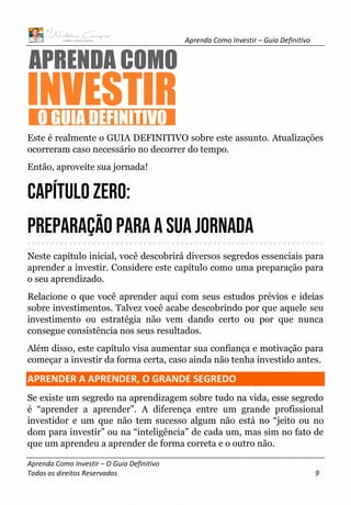 Aprenda Como Investir – Guia Definitivo
Aprenda Como Investir – O Guia Definitivo
Todos os direitos Reservados 9
Este é realmente o GUIA DEFINITIVO sobre este assunto. Atualizações
ocorreram caso necessário no decorrer do tempo.
Então, aproveite sua jornada!
Capítulo ZERO:
Preparação para a sua Jornada
Neste capítulo inicial, você descobrirá diversos segredos essenciais para
aprender a investir. Considere este capítulo como uma preparação para
o seu aprendizado.
Relacione o que você aprender aqui com seus estudos prévios e ideias
sobre investimentos. Talvez você acabe descobrindo por que aquele seu
investimento ou estratégia não vem dando certo ou por que nunca
consegue consistência nos seus resultados.
Além disso, este capítulo visa aumentar sua confiança e motivação para
começar a investir da forma certa, caso ainda não tenha investido antes.
APRENDER A APRENDER, O GRANDE SEGREDO
Se existe um segredo na aprendizagem sobre tudo na vida, esse segredo
é “aprender a aprender”. A diferença entre um grande profissional
investidor e um que não tem sucesso algum não está no “jeito ou no
dom para investir” ou na “inteligência” de cada um, mas sim no fato de
que um aprendeu a aprender de forma correta e o outro não.
 