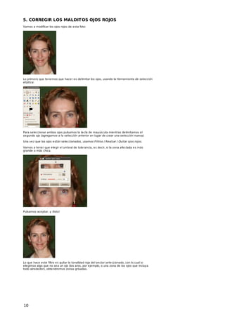 5. CORREGIR LOS MALDIT OS OJOS ROJOS
Vamos a modificar los ojos rojos de esta foto:

Lo primero que tenemos que hacer es delimitar los ojos, usando la Herramienta de selección
elíptica:

Para seleccionar ambos ojos pulsamos la tecla de mayúscula mientras delimitamos el
segundo ojo (agregamos a la selección anterior en lugar de crear una selección nueva).
Una vez que los ojos están seleccionados, usamos Filtros / Realzar / Quitar ojos rojos.
Vamos a tener que elegir el umbral de tolerancia, es decir, si la zona afectada es más
grande o más chica.

Pulsamos aceptar, y ¡listo!

Lo que hace este filtro es quitar la tonalidad roja del sector seleccionado, con lo cual si
elegimos algo que no sea un ojo (los aros, por ejemplo, o una zona de los ojos que incluya
todo alrededor), obtendremos zonas grisadas.

10

 
