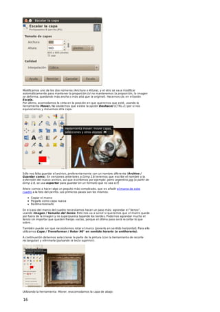 Modificamos uno de los dos números (Anchura o Altura), y el otro se va a modificar
automáticamente para mantener la proporción (si no mantenemos la proporción, la imagen
se deforma, quedando más ancha o más alta que la original). Hacemos clic en el botón
Escala.
Por último, acomodamos la cinta en la posición en que queremos que esté, usando la
herramienta Mover. No olvidemos que existe la opción Deshacer (CTRL-Z) por si nos
equivocamos y movemos otra capa.

Sólo nos falta guardar el archivo, preferentemente con un nombre diferente (Archivo /
Guardar como). En versiones anteriores a Gimp 2.8 tenemos que escribir el nombre y la
extensión del nuevo archivo, así que escribimos por ejemplo: perro argentino.jpg (a partir de
Gimp 2.8, se usa exportar para guardar en un formato que no sea xcf)
Ahora vamos a hacer algo un poquito más complicado, que es añadir el marco de este
cuadro a la foto del perrito. Los primeros pasos son los mismos:
Copiar el marco
Pegarlo como capa nueva
Redimensionarlo
En el caso del marco del cuadro necesitamos hacer un paso más: agrandar el “lienzo”,
usando Imagen / tamaño del lienzo. Esto nos va a servir si queremos que el marco quede
por fuera de la imagen y no superpuesta tapando los bordes. Podemos agrandar mucho el
lienzo sin importar que queden franjas vacías, porque el último paso será recortar lo que
sobre.
También puede ser que necesitemos rotar el marco (ponerlo en sentido horizontal). Para ello
utilizamos Capa / Transformar / Rotar 90° en sentido horario (o antihorario).
A continuación debemos seleccionar la parte de la pintura (con la herramienta de recorte
rectangular) y eliminarla (pulsando la tecla suprimir):

Utilizando la herramienta Mover, reacomodamos la capa de abajo:

16

 