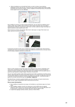 Ahora el problema es el tamaño del lienzo, es decir, la tela en que estamos
trabajando nuestra obra de arte. Si queremos que nuestra imagen final tenga el doble
de tamaño que la primera imagen, vamos a duplicar el tamaño del lienzo. El contenido
de las capas no se va a ver afectado.

Para modificar la anchura y la altura proporcionalmente, hay que dejar los eslabones de la
cadena unidos. Para modificar sólo la anchura o sólo la altura, hacemos clic en la cadena
separando los eslabones. Si queremos evitar hacer cuentas, podemos elegir Porcentaje (en
lugar de pixeles) y para duplicar poner 200.
Ahora tenemos un lienzo más grande, falta mover cada capa a su lugar. Para mover una
capa, usamos la herramienta Mover:

Si queremos recortar la capa nueva, la última que pegamos, simplemente seleccionamos
una parte pero esta vez no usamos la opción que utilizamos anteriormente, sino que vamos
al menú Capa y elegimos Recortar a la selección.

Ahora es sólo cuestión de acomodar cada nuevo dibujo de esta manera, pegándolo como
capa nueva, recortando la capa, moviendo la capa. Al final, puede ser que necesitemos
recortar la imagen completa; para ello seleccionar todo el trabajo (menos las partes que no
queremos que queden) y elegir Imagen / Recortar a la selección.
Una vez que todas las fotos están donde queremos que estén, guardamos el archivo (menú
archivo, opción guardar). En Gimp la extensión nativa es .xcf, así que en lugar de escribir sólo
el nombre de archivo, escribimos nombre y extensión (por ejemplo: computadoras.jpg). A
partir de la versión 2.8 tenemos que usar Archivo / Export ar.
De todas formas, conviene guardar también una vez en formato .xcf, para conservar las
capas, ya que ni jpg ni png guardan toda la información del archivo.
Ot ras cosas int eresant es
Para modificar el tamaño de una capa, sin recortarla, se usa Escalar capa en el menú
Capa.
Para modificar cualquier cosa de una capa que no sea la última que se agregó,
pulsamos CTRL+L para ver el menú de capas. Haciendo clic en una de ellas pasa a ser
la capa actual, y entonces las acciones del menú capa se aplican a ella.
Si queremos agregar sombra o borde, usamos el menú filtros.

19

 