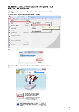 10. ESCANEAR UNA IMAGEN USANDO GIMP (EST O SÓLO
FUNCIONA EN WINDOWS)
Si el escaner está correctamente configurado, conectado y encendido, los pasos a seguir son
muy simples:
1) Menú Archivo / Opción Crear / Desde Escáner – Cámara

2) Elegir el dispositivo

3) Aparece el software del scanner. Cada uno es diferente. Allí hay que buscar el botón
Escanear.

21

 