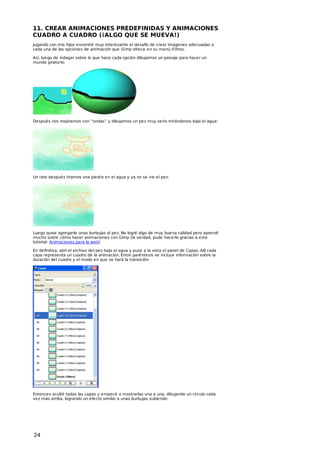 11. CREAR ANIMACIONES PREDEFINIDAS Y ANIMACIONES
CUADRO A CUADRO (¡ALGO QUE SE MUEVA!)
Jugando con mis hijos encontré muy interesante el desafío de crear imágenes adecuadas a
cada una de las opciones de animación que Gimp ofrece en su menú Filtros.
Así, luego de indagar sobre lo que hace cada opción dibujamos un paisaje para hacer un
mundo giratorio:

Después nos inspiramos con “ondas” y dibujamos un pez muy serio mirándonos bajo el agua:

Un rato después tiramos una piedra en el agua y ya no se vio el pez:

Luego quise agregarle unas burbujas al pez. No logré algo de muy buena calidad pero aprendí
mucho sobre cómo hacer animaciones con Gimp (la verdad, pude hacerlo gracias a este
tutorial: Animaciones para la web)
En definitiva, abrí el archivo del pez bajo el agua y puse a la vista el panel de Capas. Allí cada
capa representa un cuadro de la animación. Entre paréntesis se incluye información sobre la
duración del cuadro y el modo en que se hará la transición:

Entonces oculté todas las capas y empecé a mostrarlas una a una, dibujando un círculo cada
vez más arriba, logrando un efecto similar a unas burbujas subiendo:

24

 