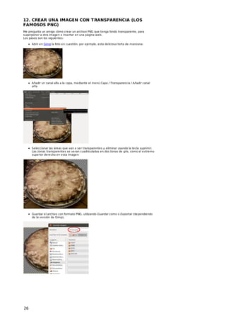 12. CREAR UNA IMAGEN CON T RANSPARENCIA (LOS
FAMOSOS PNG)
Me pregunta un amigo cómo crear un archivo PNG que tenga fondo transparente, para
superponer a otra imagen o insertar en una página web.
Los pasos son los siguientes:
Abrir en Gimp la foto en cuestión, por ejemplo, esta deliciosa torta de manzana:

Añadir un canal alfa a la capa, mediante el menú Capa / Transparencia / Añadir canal
alfa.

Seleccionar las áreas que van a ser transparentes y eliminar usando la tecla suprimir.
Las zonas transparentes se veran cuadriculadas en dos tonos de gris, como el extremo
superior derecho en esta imagen:

Guardar el archivo con formato PNG, utilizando Guardar como o Exportar (dependiendo
de la versión de Gimp).

26

 