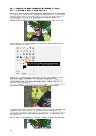 14. ELIMINAR UN OBJET O O UNA PERSONA DE UNA
FOT O (¡BORRÁ A T U EX, POR FAVOR!)
Muchas veces tenemos una foto buenísima pero tiene una persona que ya no queremos ver
o un objeto que no queremos mostrar… ¿cómo hacemos para eliminar esa persona u objeto
intentando que se note lo menos posible? (el padre de un amigo mío, sabiamente, decía en
las fotos familiares “las novias en las puntas así después podemos recortar la foto”)
Una posibilidad es usar la herramienta de clonación.
Supongamos que por algún motivo incomprensible queremos borrar el mate de esta foto:

El primer paso será hacer zoom (pulsando la tecla + es para mí la manera más cómoda), y
elegir la herramienta de clonado.

Observar bien los alrededores de lo que queremos eliminar y elegir una parte del mismo
fondo (remera, árbol o pasto en este caso) que reciba la misma cantidad de luz.
Presionar la tecla CTRL y hacer clic en esa región (“tomar el patrón”), y después arrastrar
(sin CTRL) sobre el lugar donde queremos clonar esa textura, cuidando la dirección y la
longitud de nuestros movimientos.
En este ejemplo, para la remera utilicé movimientos en diagonal y horizontal, y para el árbol
movimientos verticales. El brazo tuve que clonarlo utilizando un patrón del cuello:

Es importante observar que al clonar se mueven dos círculos: el que toma el patrón y el que
nosotros movemos con el mouse. Por esto, para algunas texturas va a convenir hacer
movimientos verticales, para otras horizontales, para algunas convienen los bordes difusos y
para otras no, y para algunas convienen los pequeños recorridos y en otras conviene más
hacer “golpeteos”.
Aquí está lo que yo logré, seguramente con tiempo y paciencia se puede hacer algo mejor:

30

 
