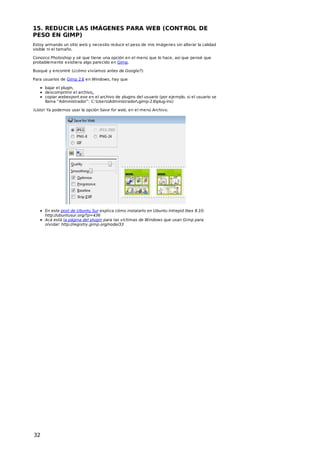 15. REDUCIR LAS IMÁGENES PARA WEB (CONT ROL DE
PESO EN GIMP)
Estoy armando un sitio web y necesito reducir el peso de mis imágenes sin alterar la calidad
visible ni el tamaño.
Conozco Photoshop y sé que tiene una opción en el menú que lo hace, así que pensé que
probablemente existiera algo parecido en Gimp.
Busqué y encontré (¿cómo vivíamos antes de Google?):
Para usuarios de Gimp 2.6 en Windows, hay que
bajar el plugin,
descomprimir el archivo,
copiar webexport.exe en el archivo de plugins del usuario (por ejemplo, si el usuario se
llama “Administrador”: C:UsersAdministrador.gimp-2.6plug-ins)
¡Listo! Ya podemos usar la opción Save for web, en el menú Archivo.

En este post de Ubuntu Sur explica cómo instalarlo en Ubuntu Intrepid Ibex 8.10:
http://ubuntusur.org/?p=436
Acá está la página del plugin para las víctimas de Windows que usan Gimp para
olvidar: http://registry.gimp.org/node/33

32

 
