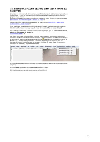16. CREAR UNA MACRO USANDO GIMP (EST A NO ME LA
SÉ NI YO!)
Un amigo me hirió el orgullo diciéndome que en Photoshop podía redimensionar y recortar en
un solo paso, y como no logré encontrar una manera de hacerlo en Gimp decidí intentar
programar una macro.
Busqué macros ya resueltas y encontré esta explicación sobre cómo crear macros simples:
Iniciación a la creación de script-fu o macros en Gimp[1]
Y esta otra macro que redimensiona y pone un marco negro: Foro Buceo – Macro para
redimensionar y añadir marco [2]
¡Qué bueno que haya gente que comparte de esta manera sus conocimientos! ¡Gracias!
Intenté modificar esas macros y no pude hacer demasiado ¡¡No es nada simple!!
Así que tuve que hacer lo que no quería hacer en un principio, que es empezar de cero a
conocer el lenguaje de Script -f u:
Tutorial de Script-Fu [3]
Por ahora logré hacer este menú que contiene cuatro opciones para redimensionar una
imagen a un alto o un ancho determinados. Para cumplir mi objetivo me falta solamente que
al terminar me aparezca la herramienta de recorte
Para hacerlo, me basé en el script de
Foro Buceo y modifiqué los parámetros y opciones, hasta lograr mi objetivo, pero sin
comprender todo el código (por eso no comparto el código de lo que logré: tiene muchas
cosas que no entiendo y seguramente sobran).

[1] http://andalinux.wordpress.com/2008/10/22/iniciacion-a-la-creacion-de-script-fu-o-macrosen-gimp/
[2] http://www.forobuceo.com/phpBB3/viewtopic.php?t=24637
[3] http://docs.gimp.org/es/gimp-using-script-fu-tutorial.html

33

 