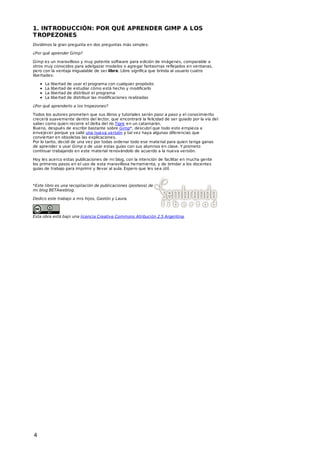 1. INT RODUCCIÓN: POR QUÉ APRENDER GIMP A LOS
T ROPEZONES
Dividimos la gran pregunta en dos preguntas más simples:
¿Por qué aprender Gimp?
Gimp es un maravilloso y muy potente software para edición de imágenes, comparable a
otros muy conocidos para adelgazar modelos o agregar fantasmas reflejados en ventanas,
pero con la ventaja inigualable de ser libre. Libre significa que brinda al usuario cuatro
libertades:
La
La
La
La

libertad de
libertad de
libertad de
libertad de

usar el programa con cualquier propósito
estudiar cómo está hecho y modificarlo
distribuir el programa
distribuir las modificaciones realizadas

¿Por qué aprenderlo a los tropezones?
Todos los autores prometen que sus libros y tutoriales serán paso a paso y el conocimiento
crecerá suavemente dentro del lector, que encontrará la felicidad de ser guiado por la vía del
saber como quien recorre el delta del río Tigre en un catamarán.
Bueno, después de escribir bastante sobre Gimp*, descubrí que todo esto empieza a
envejecer porque ya salió una nueva versión y tal vez haya algunas diferencias que
conviertan en obsoletas las explicaciones.
Por lo tanto, decidí de una vez por todas ordenar todo ese material para quien tenga ganas
de aprender a usar Gimp o de usar estas guías con sus alumnos en clase. Y prometo
continuar trabajando en este material renovándolo de acuerdo a la nueva versión.
Hoy les acerco estas publicaciones de mi blog, con la intención de facilitar en mucha gente
los primeros pasos en el uso de esta maravillosa herramienta, y de brindar a los docentes
guías de trabajo para imprimir y llevar al aula. Espero que les sea útil.

*Este libro es una recopilación de publicaciones (posteos) de
mi blog BETAweblog.
Dedico este trabajo a mis hijos, Gastón y Laura.

Esta obra está bajo una licencia Creative Commons Atribución 2.5 Argentina.

4

 