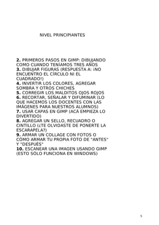 NIVEL PRINCIPIANTES

2. PRIMEROS PASOS EN GIMP: DIBUJANDO
COMO CUANDO TENÍAMOS TRES AÑOS
3. DIBUJAR FIGURAS (RESPUESTA A: ¡NO
ENCUENTRO EL CÍRCULO NI EL
CUADRADO!)
4. INVERTIR LOS COLORES, AGREGAR
SOMBRA Y OTROS CHICHES
5. CORREGIR LOS MALDITOS OJOS ROJOS
6. RECORTAR, SEÑALAR Y DIFUMINAR (LO
QUE HACEMOS LOS DOCENTES CON LAS
IMÁGENES PARA NUESTROS ALUMNOS)
7. USAR CAPAS EN GIMP (ACÁ EMPIEZA LO
DIVERTIDO)
8. AGREGAR UN SELLO, RECUADRO O
CINTILLO (¿TE OLVIDASTE DE PONERTE LA
ESCARAPELA?)
9. ARMAR UN COLLAGE CON FOTOS O
CÓMO ARMAR TU PROPIA FOTO DE "ANTES"
Y "DESPUÉS"
10. ESCANEAR UNA IMAGEN USANDO GIMP
(ESTO SÓLO FUNCIONA EN WINDOWS)

5

 
