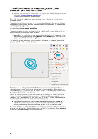 2. PRIMEROS PASOS EN GIMP: DIBUJANDO COMO
CUANDO T ENÍAMOS T RES AÑOS
El primer paso para todo lo que se explica en este liro será instalar el programa Gimp.
Acá está el link para descargar el programa e
instalarlo: http://www.gimp.org/downloads/
En mi vida sólo conocí una persona capaz de dibujar cosas lindas con un mouse. Era un
verdadero artista.
Para los demás, definitivamente ese no es un dispositivo útil para realizar un buen trabajo.
Sin embargo, lo primero que tenemos que saber para usar un graficador, es cómo se hace
un simple punto o un garabato.
En Gimp tenemos lápiz, pincel, aerógraf o.
Para aprender a usarlos basta con elegirlos, llevar el puntero a la zona de dibujo (el lienzo), y
mover el mouse presionando el botón izquierdo.
Atención: si no encuentras un lugar donde dibujar, probablemente sea porque tienes
que empezar un nuevo archivo (menú Archivo, opción Nuevo, y por ahora dejar las
opciones por defecto pulsando Aceptar).
Con respecto al color, vemos que hay dos opciones (señaladas en rojo en la imagen). Se
trata del color de frente y el color de fondo.

Tal como se ve en la imagen, el color de frente es el que usará el pincel para dibujar y el
color de fondo es el color del lienzo, el lugar en que estamos dibujando. Si cambiamos el
color de fondo no va a cambiar el color de nuestra imagen ya dibujada, pero al borrar con la
goma, se verá el color de nuestro lienzo.
Debajo de cada herramienta vemos una cantidad de opciones que se pueden probar sin
miedo: el modo (si el color pintará normalmente o si oscurecerá las zonas a pintar, si
"desteñirá", etc.), la opacidad (si es más opaco será un 100% y a medida que se baja será
más transparente), la forma del pincel, el tamaño (escala), etc.
Para dibujar una línea recta hay que elegir alguna herramienta como el lápiz, el
pincel, etc. y comenzar por hacer un primer clic en el extremo de la línea. Luego,
dejando presionado el botón de mayúscula, se hace clic en el final de la línea.
Al guardar el archivo en Gimp obtendremos una imagen con extensión XCF, pero podemos
exportar muy fácilmente a otros formatos como JPEG, GIF, etc. Utilizando la opción Export ar
(Gimp 2.8) o Guardar como (versiones anteriores).

6

 