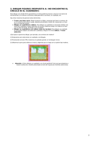 3. DIBUJAR FIGURAS (RESPUEST A A: ¡NO ENCUENT RO EL
CÍRCULO NI EL CUADRADO!)
Para dibujar una simple forma geométrica en Gimp podemos buscar y buscar en la barra de
herramientas y no vamos a encontrar nada parecido a una línea, un cuadrado, etc.
Hay otras maneras de generar estos elementos.
T razar una línea rect a: Elegir el pincel o el lápiz, comenzar por hacer un primer clic
en el extremo de la línea. Luego, dejando presionado el botón de mayúscula, se hace
clic en el final de la línea.
Dibujar un cuadrilát ero relleno: Para dibujar un cuadrado es necesario realizar una
selección cuadrada y luego rellenarla con la jarra. Podemos elegir si el relleno se hace
con el color de frente, de fondo o con un patrón.
Dibujar un cuadrilát ero sin relleno (sólo los bordes): Para dibujar un cuadrado
es necesario realizar una selección cuadrada y elegir en el menú Edit ar / T razar
selección.
¿Qué pasa si queremos dibujar, por ejemplo, una ventana de madera?
1) Empezamos por seleccionar un cuadrado o rectángulo.
2) Presionando la tecla CTRL restamos al cuadrado grande un rectángulo menor.
3) Utilizamos la jarra para rellenar el marco, eligiendo que se haga con un patrón tipo madera.

Atención: ¿Cómo dibujar un cuadrado o un círculo perfecto? Una vez que empieces a
trazar la selección, mantén presionada la tecla de mayúscula mientras seleccionas.

7

 