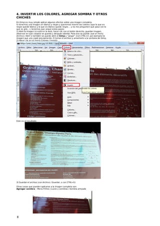4. INVERT IR LOS COLORES, AGREGAR SOMBRA Y OT ROS
CHICHES
En Gimp es muy simple aplicar algunos efectos sobre una imagen completa.
Si tenemos una imagen en blanco y negro y queremos invertir los colores (que lo que es
negro quede blanco y lo que es blanco quede negro… y no me pregunten qué pasa con lo
que es gris…), tenemos que seguir estos pasos:
1) Abrir la imagen (si está en la web, hacer clic con el botón derecho, guardar imagen,
observar en qué carpeta se guarda y después abrirla). Para eso se puede usar el menú
Archivo / Abrir o también se puede abrir el Gimp y “pegar” (con CTRL+V, por ejemplo) la
imagen que uno copió previamente. O tomar el archivo y arrastrarlo a la ventana de Gimp.
2) Hacer clic en el menú Colores / Invertir

Este es el resultado:

3) Guardar el archivo (con Archivo / Guardar, o con CTRL+S)
Otras cosas que pueden aplicarse a la imagen completa son:
Agregar sombra – Menú Filtros / Luces y sombras / Sombra arrojada

8

 