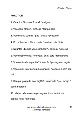 Charlles Nunes
www.aprenda-ingles-agora.com
Seutempoé precioso.
13
PRACTICE
1. Quantos filhos você tem? / amigos
2. Você têm filhos? / dinheiro / tempo hoje
3. Você come carne? / pão / queijo / presunto
4. Eu tenho cinco filhos. / seis / quatro / dois / três
5. Quantos idiomas você conhece? / países / números
6. Você bebe vinho? / cerveja / chá / café / refrigerante
7. Você entende espanhol? / francês / português / inglês
8. Você quer falar português comigo? / com ele / com seu
pai
9. Seu pai gosta de falar inglês! / seu irmão / seu amigo /
seu namorado
10. Minha mãe entende português. / sua irmã / sua
esposa / sua namorada
 