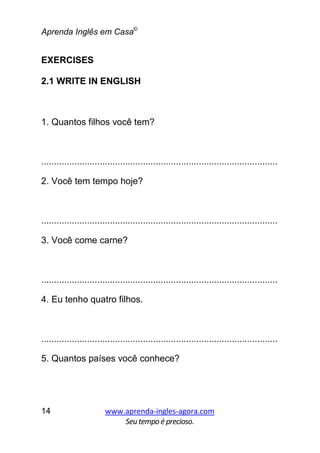 Aprenda Inglês em Casa©
www.aprenda-ingles-agora.com
Seutempoé precioso.
14
EXERCISES
2.1 WRITE IN ENGLISH
1. Quantos filhos você tem?
.............................................................................................
2. Você tem tempo hoje?
.............................................................................................
3. Você come carne?
.............................................................................................
4. Eu tenho quatro filhos.
.............................................................................................
5. Quantos países você conhece?
 