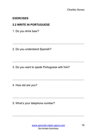 Charlles Nunes
www.aprenda-ingles-agora.com
Seutempoé precioso.
15
EXERCISES
2.2 WRITE IN PORTUGUESE
1. Do you drink beer?
.............................................................................................
2. Do you understand Spanish?
.............................................................................................
3. Do you want to speak Portuguese with him?
.............................................................................................
4. How old are you?
.............................................................................................
5. What’s your telephone number?
.............................................................................................
 