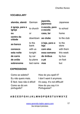Charlles Nunes
www.aprenda-ingles-agora.com
Seutempoé precioso.
17
VOCABULARY
alemão, alemã German
japonês,
japonesa
Japanese
à igreja, para a
igreja
to church
à escola, para
a escola
to school
ou or casa, lar home
centro da
cidade
downtown ao clube to the club
ao banco
to the
bank
à loja, para a
loja
to the
store
conosco with us com eles with them
esta noite tonight essa semana this week
de carro by car de ônibus by bus
de avião by plane a pé on foot
sobrenome last name mas but
EXPRESSIONS
Como se soletra? How do you spell it?
Eu não quero mais. I don’t want it anymore.
É fácil. Isso não é difícil! It’s easy. It’s not difficult!
Como se diz em
português?
How do you say it in
Portuguese?
A B C E D F G H I J K L M N O P Q R S T U V W X Y Z
 