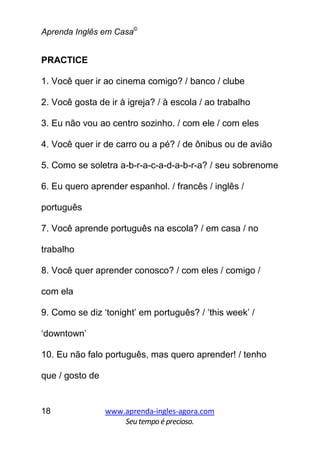 Aprenda Inglês em Casa©
www.aprenda-ingles-agora.com
Seutempoé precioso.
18
PRACTICE
1. Você quer ir ao cinema comigo? / banco / clube
2. Você gosta de ir à igreja? / à escola / ao trabalho
3. Eu não vou ao centro sozinho. / com ele / com eles
4. Você quer ir de carro ou a pé? / de ônibus ou de avião
5. Como se soletra a-b-r-a-c-a-d-a-b-r-a? / seu sobrenome
6. Eu quero aprender espanhol. / francês / inglês /
português
7. Você aprende português na escola? / em casa / no
trabalho
8. Você quer aprender conosco? / com eles / comigo /
com ela
9. Como se diz ‘tonight’ em português? / ‘this week’ /
‘downtown’
10. Eu não falo português, mas quero aprender! / tenho
que / gosto de
 