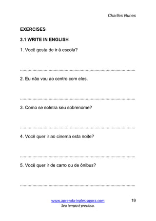 Charlles Nunes
www.aprenda-ingles-agora.com
Seutempoé precioso.
19
EXERCISES
3.1 WRITE IN ENGLISH
1. Você gosta de ir à escola?
.............................................................................................
2. Eu não vou ao centro com eles.
.............................................................................................
3. Como se soletra seu sobrenome?
.............................................................................................
4. Você quer ir ao cinema esta noite?
.............................................................................................
5. Você quer ir de carro ou de ônibus?
.............................................................................................
 