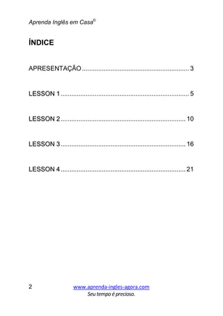 Aprenda Inglês em Casa©
www.aprenda-ingles-agora.com
Seutempoé precioso.
2
ÍNDICE
APRESENTAÇÃO............................................................ 3
LLEESSSSOONN 11........................................................................ 5
LLEESSSSOONN 22...................................................................... 10
LLEESSSSOONN 33...................................................................... 16
LLEESSSSOONN 44...................................................................... 21
 