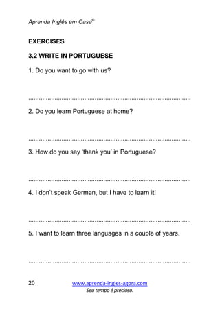 Aprenda Inglês em Casa©
www.aprenda-ingles-agora.com
Seutempoé precioso.
20
EXERCISES
3.2 WRITE IN PORTUGUESE
1. Do you want to go with us?
.............................................................................................
2. Do you learn Portuguese at home?
.............................................................................................
3. How do you say ‘thank you’ in Portuguese?
.............................................................................................
4. I don’t speak German, but I have to learn it!
.............................................................................................
5. I want to learn three languages in a couple of years.
.............................................................................................
 