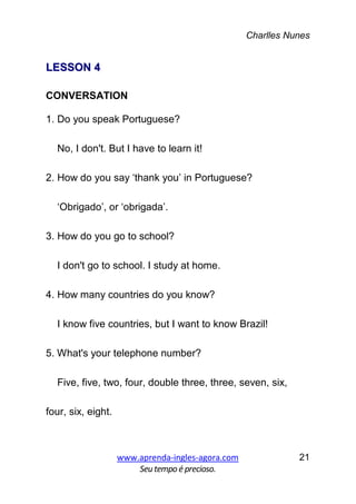Charlles Nunes
www.aprenda-ingles-agora.com
Seutempoé precioso.
21
LLEESSSSOONN 44
CONVERSATION
1. Do you speak Portuguese?
No, I don't. But I have to learn it!
2. How do you say ‘thank you’ in Portuguese?
‘Obrigado’, or ‘obrigada’.
3. How do you go to school?
I don't go to school. I study at home.
4. How many countries do you know?
I know five countries, but I want to know Brazil!
5. What's your telephone number?
Five, five, two, four, double three, three, seven, six,
four, six, eight.
 