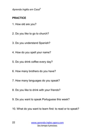 Aprenda Inglês em Casa©
www.aprenda-ingles-agora.com
Seutempoé precioso.
22
PRACTICE
1. How old are you?
2. Do you like to go to church?
3. Do you understand Spanish?
4. How do you spell your name?
5. Do you drink coffee every day?
6. How many brothers do you have?
7. How many languages do you speak?
8. Do you like to drink with your friends?
9. Do you want to speak Portuguese this week?
10. What do you want to learn first: to read or to speak?
 