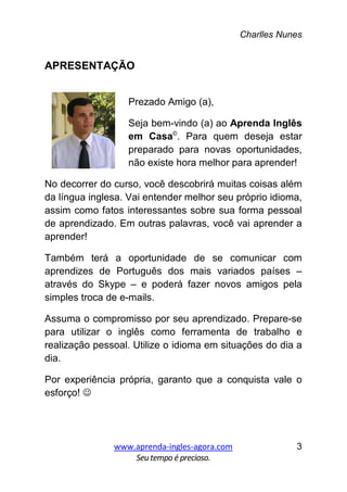 Charlles Nunes
www.aprenda-ingles-agora.com
Seutempoé precioso.
3
APRESENTAÇÃO
Prezado Amigo (a),
Seja bem-vindo (a) ao Aprenda Inglês
em Casa©
. Para quem deseja estar
preparado para novas oportunidades,
não existe hora melhor para aprender!
No decorrer do curso, você descobrirá muitas coisas além
da língua inglesa. Vai entender melhor seu próprio idioma,
assim como fatos interessantes sobre sua forma pessoal
de aprendizado. Em outras palavras, você vai aprender a
aprender!
Também terá a oportunidade de se comunicar com
aprendizes de Português dos mais variados países –
através do Skype – e poderá fazer novos amigos pela
simples troca de e-mails.
Assuma o compromisso por seu aprendizado. Prepare-se
para utilizar o inglês como ferramenta de trabalho e
realização pessoal. Utilize o idioma em situações do dia a
dia.
Por experiência própria, garanto que a conquista vale o
esforço! ☺
 