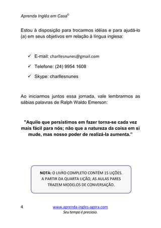 Aprenda Inglês em Casa©
www.aprenda-ingles-agora.com
Seutempoé precioso.
4
Estou à disposição para trocarmos idéias e para ajudá-lo
(a) em seus objetivos em relação à língua inglesa:
E-mail: charllesnunes@gmail.com
Telefone: (24) 9954 1608
Skype: charllesnunes
Ao iniciarmos juntos essa jornada, vale lembrarmos as
sábias palavras de Ralph Waldo Emerson:
"Aquilo que persistimos em fazer torna-se cada vez
mais fácil para nós; não que a natureza da coisa em si
mude, mas nosso poder de realizá-la aumenta.”
NOTA: O LIVRO COMPLETO CONTÉM 15 LIÇÕES.
A PARTIR DA QUARTA LIÇÃO, AS AULAS PARES
TRAZEM MODELOS DE CONVERSAÇÃO.
 