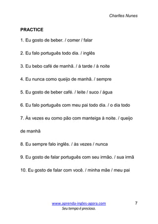 Charlles Nunes
www.aprenda-ingles-agora.com
Seutempoé precioso.
7
PRACTICE
1. Eu gosto de beber. / comer / falar
2. Eu falo português todo dia. / inglês
3. Eu bebo café de manhã. / à tarde / à noite
4. Eu nunca como queijo de manhã. / sempre
5. Eu gosto de beber café. / leite / suco / água
6. Eu falo português com meu pai todo dia. / o dia todo
7. Às vezes eu como pão com manteiga à noite. / queijo
de manhã
8. Eu sempre falo inglês. / às vezes / nunca
9. Eu gosto de falar português com seu irmão. / sua irmã
10. Eu gosto de falar com você. / minha mãe / meu pai
 