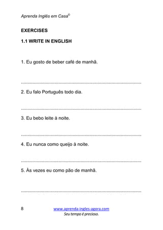 Aprenda Inglês em Casa©
www.aprenda-ingles-agora.com
Seutempoé precioso.
8
EXERCISES
1.1 WRITE IN ENGLISH
1. Eu gosto de beber café de manhã.
.............................................................................................
2. Eu falo Português todo dia.
.............................................................................................
3. Eu bebo leite à noite.
.............................................................................................
4. Eu nunca como queijo à noite.
.............................................................................................
5. Às vezes eu como pão de manhã.
.............................................................................................
 