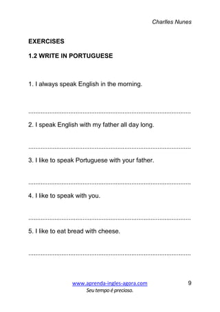 Charlles Nunes
www.aprenda-ingles-agora.com
Seutempoé precioso.
9
EXERCISES
1.2 WRITE IN PORTUGUESE
1. I always speak English in the morning.
.............................................................................................
2. I speak English with my father all day long.
.............................................................................................
3. I like to speak Portuguese with your father.
.............................................................................................
4. I like to speak with you.
.............................................................................................
5. I like to eat bread with cheese.
.............................................................................................
 