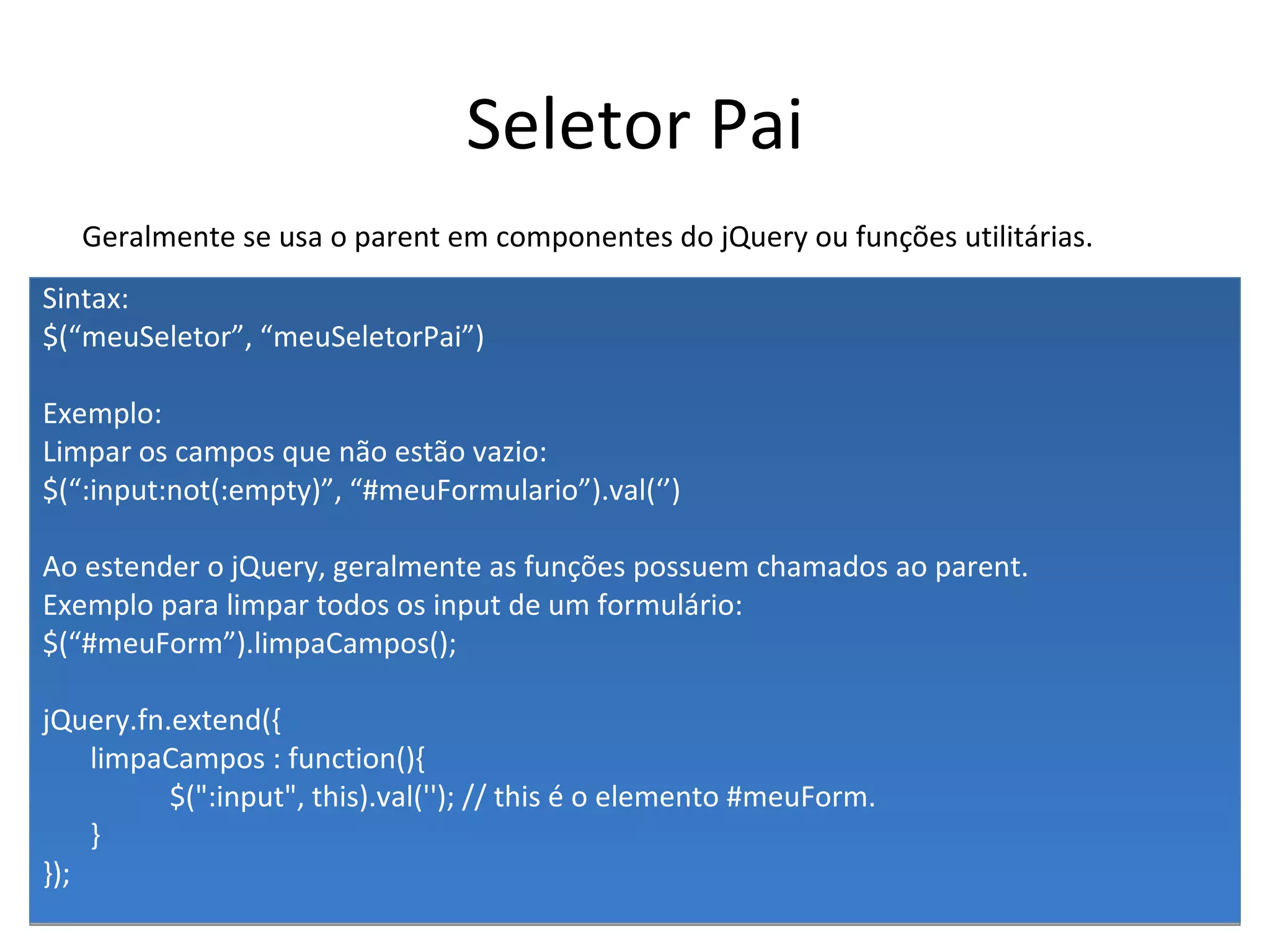 Seletor Pai Sintax: $(“meuSeletor”, “meuSeletorPai”) Exemplo: Limpar os campos que não estão vazio: $(“:input:not(:empty)”, “#meuFormulario”).val(‘’) Ao estender o jQuery, geralmente as funções possuem chamados ao parent. Exemplo para limpar todos os input de um formulário: $(“#meuForm”).limpaCampos(); jQuery.fn.extend({ limpaCampos : function(){ $(":input", this).val(''); // this é o elemento #meuForm. } }); Geralmente se usa o parent em componentes do jQuery ou funções utilitárias. 