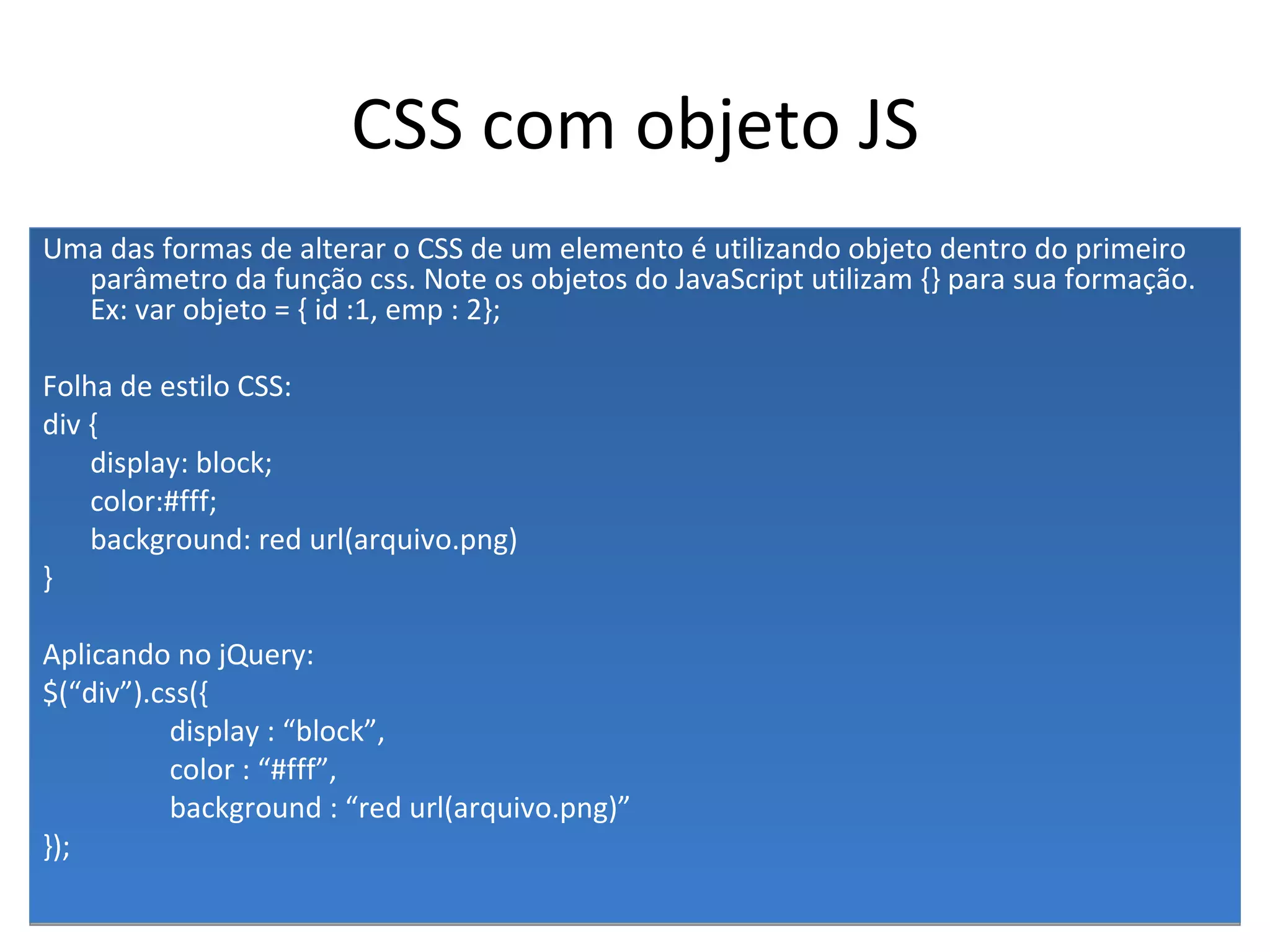 CSS com objeto JS Uma das formas de alterar o CSS de um elemento é utilizando objeto dentro do primeiro parâmetro da função css. Note os objetos do JavaScript utilizam {} para sua formação. Ex: var objeto = { id :1, emp : 2}; Folha de estilo CSS: div { display: block; color:#fff; background: red url(arquivo.png) } Aplicando no jQuery: $(“div”).css({ display : “block”, color : “#fff”, background : “red url(arquivo.png)” }); 