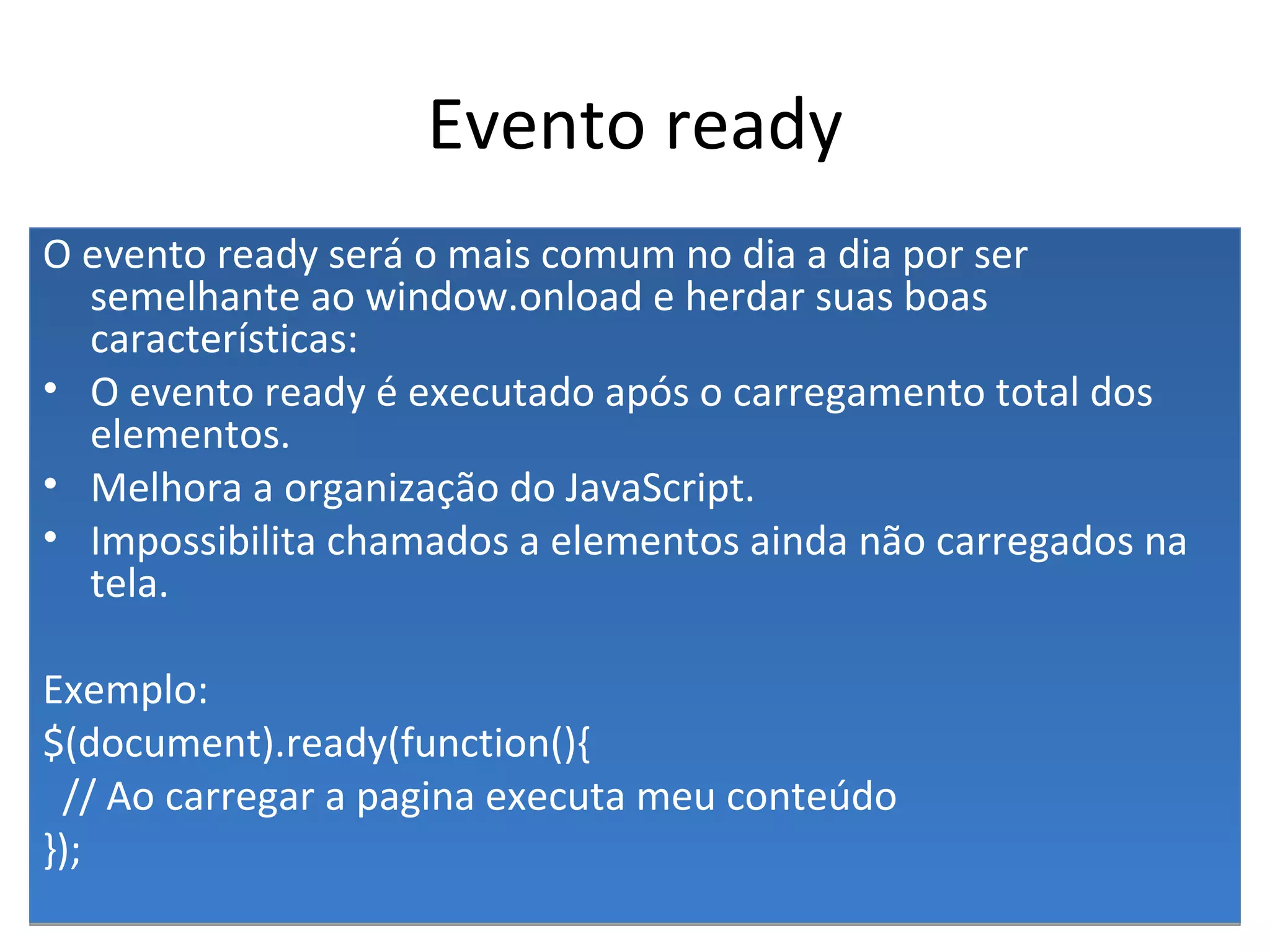 Evento ready O evento ready será o mais comum no dia a dia por ser semelhante ao window.onload e herdar suas boas características: O evento ready é executado após o carregamento total dos elementos. Melhora a organização do JavaScript. Impossibilita chamados a elementos ainda não carregados na tela. Exemplo: $(document).ready(function(){ // Ao carregar a pagina executa meu conteúdo }); 