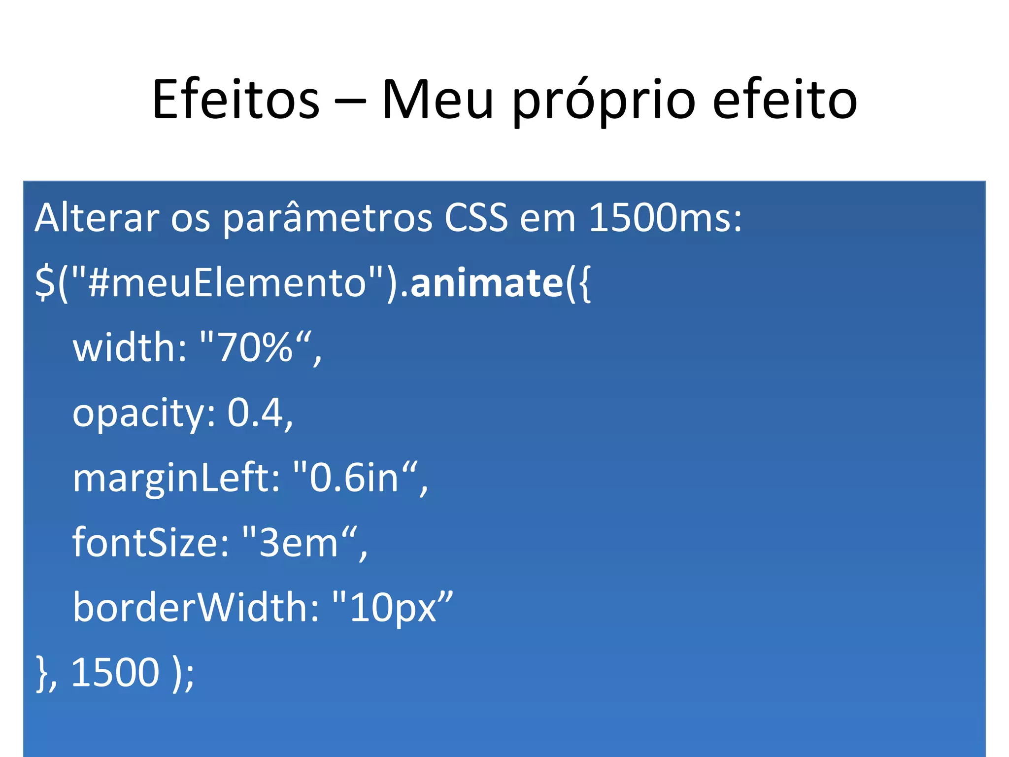Efeitos – Meu próprio efeito Alterar os parâmetros CSS em 1500ms: $("#meuElemento"). animate ({ width: "70%“, opacity: 0.4, marginLeft: "0.6in“, fontSize: "3em“, borderWidth: "10px” }, 1500 ); 